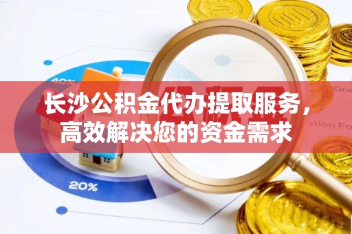 褒忠长沙公积金代办提取服务，高效解决您的资金需求