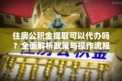 褒忠住房公积金提取可以代办吗？全面解析政策与操作流程