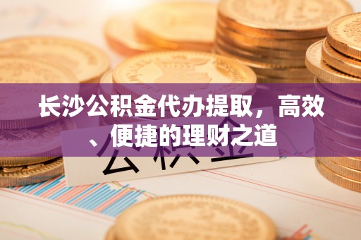 褒忠长沙公积金代办提取，高效、便捷的理财之道
