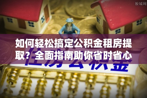 褒忠如何轻松搞定公积金租房提取？全面指南助你省时省心