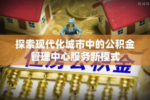 褒忠探索现代化城市中的公积金管理中心服务新模式