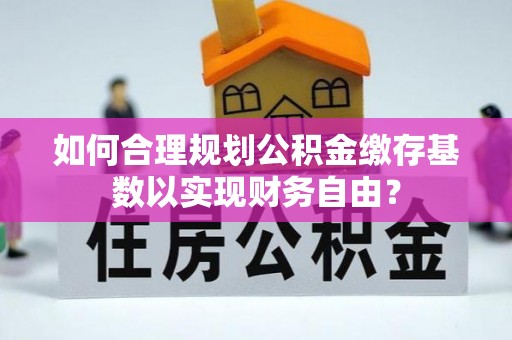 褒忠如何合理规划公积金缴存基数以实现财务自由？