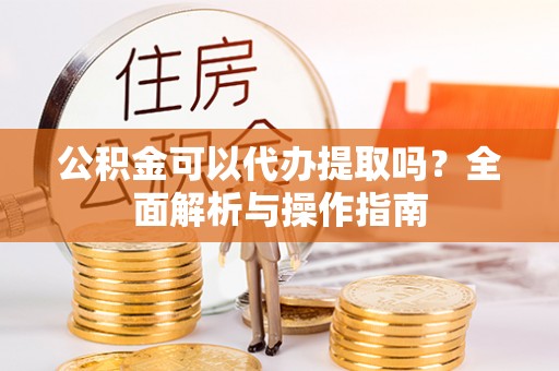 褒忠公积金可以代办提取吗？全面解析与操作指南
