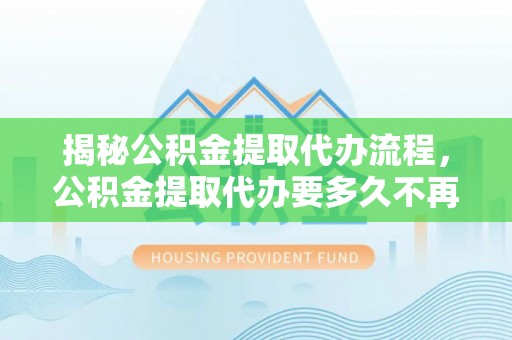 褒忠揭秘公积金提取代办流程，公积金提取代办要多久不再迷茫