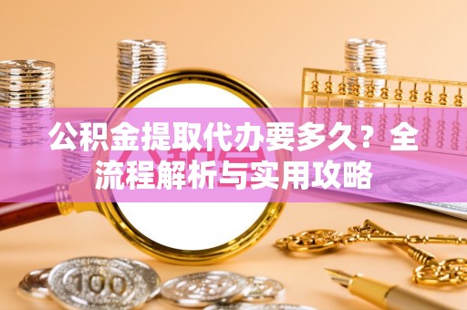褒忠公积金提取代办要多久？全流程解析与实用攻略