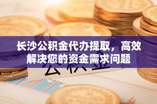 褒忠长沙公积金代办提取，高效解决您的资金需求问题