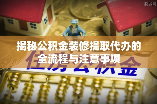 褒忠揭秘公积金装修提取代办的全流程与注意事项