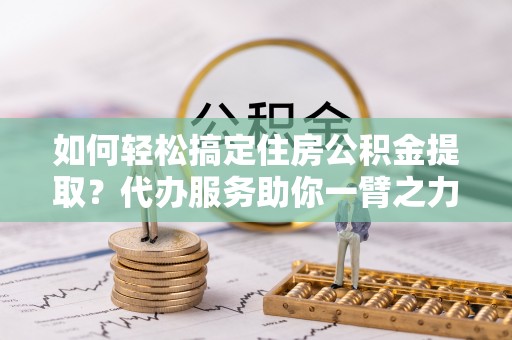 褒忠如何轻松搞定住房公积金提取？代办服务助你一臂之力