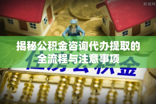 褒忠揭秘公积金咨询代办提取的全流程与注意事项