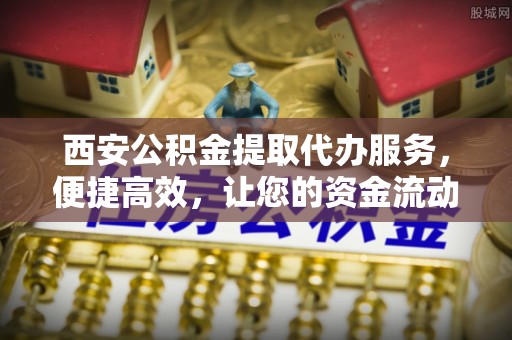 褒忠西安公积金提取代办服务，便捷高效，让您的资金流动无忧