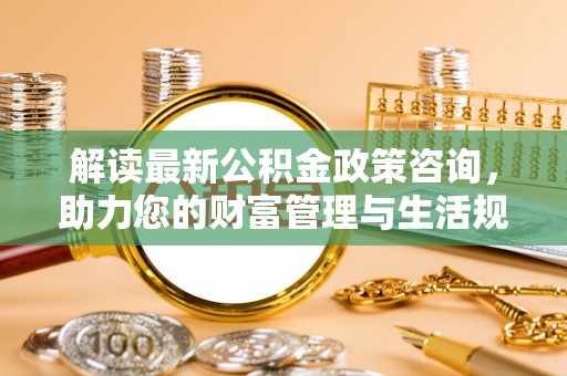 褒忠解读最新公积金政策咨询，助力您的财富管理与生活规划