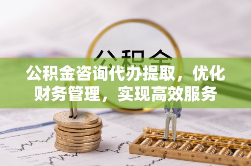 褒忠公积金咨询代办提取，优化财务管理，实现高效服务