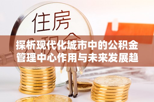 褒忠探析现代化城市中的公积金管理中心作用与未来发展趋势