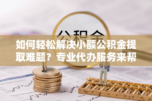 褒忠如何轻松解决小额公积金提取难题？专业代办服务来帮忙