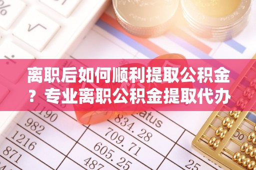 褒忠离职后如何顺利提取公积金？专业离职公积金提取代办服务指南