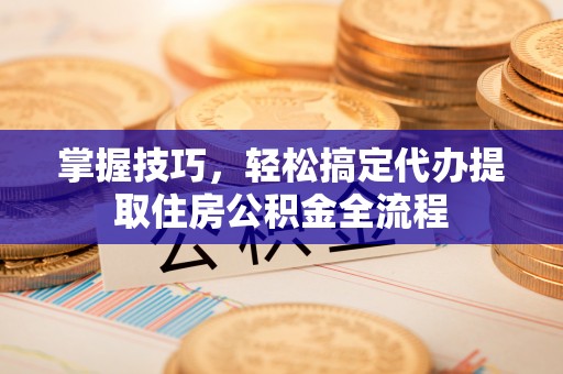 褒忠掌握技巧，轻松搞定代办提取住房公积金全流程