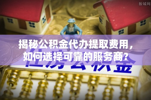 褒忠揭秘公积金代办提取费用，如何选择可靠的服务商？