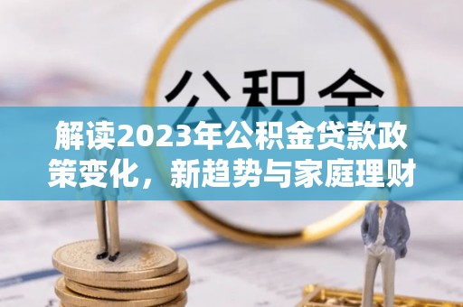 褒忠解读2023年公积金贷款政策变化，新趋势与家庭理财规划