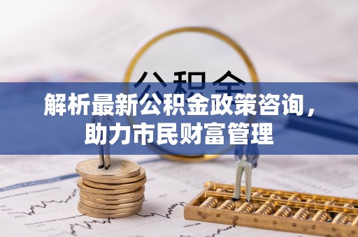 褒忠解析最新公积金政策咨询，助力市民财富管理