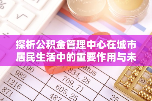 褒忠探析公积金管理中心在城市居民生活中的重要作用与未来发展趋势