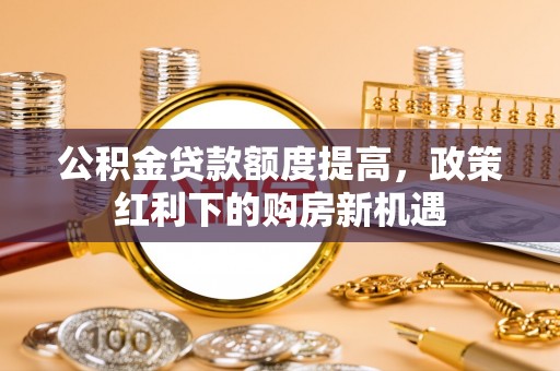 褒忠公积金贷款额度提高，政策红利下的购房新机遇
