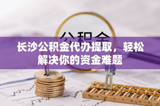 褒忠长沙公积金代办提取，轻松解决你的资金难题