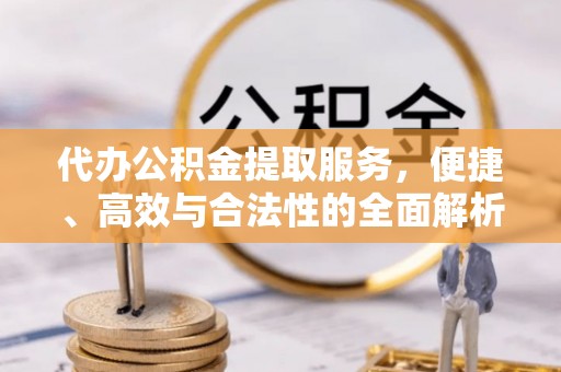 褒忠代办公积金提取服务，便捷、高效与合法性的全面解析