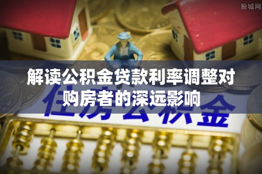 褒忠解读公积金贷款利率调整对购房者的深远影响