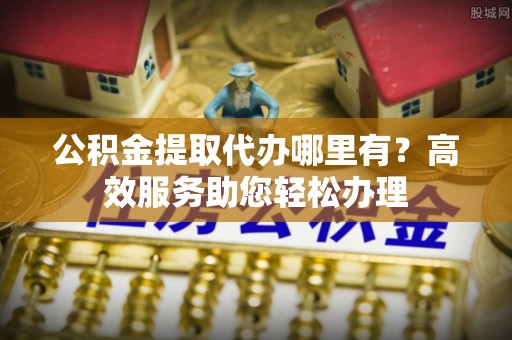 褒忠公积金提取代办哪里有？高效服务助您轻松办理