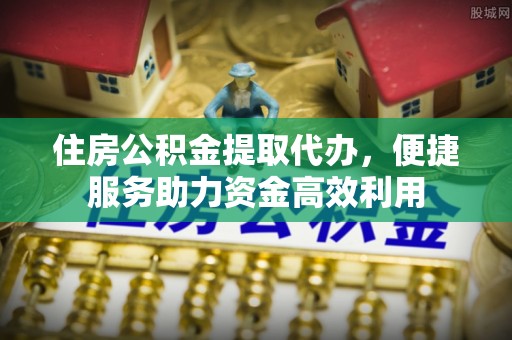 褒忠住房公积金提取代办，便捷服务助力资金高效利用