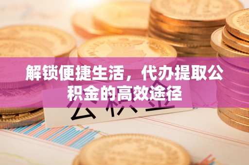 褒忠解锁便捷生活，代办提取公积金的高效途径
