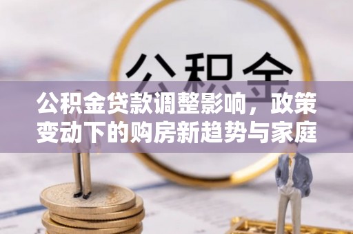 褒忠公积金贷款调整影响，政策变动下的购房新趋势与家庭财务规划