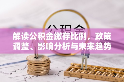 褒忠解读公积金缴存比例，政策调整、影响分析与未来趋势