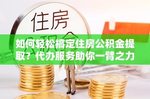 褒忠如何轻松搞定住房公积金提取？代办服务助你一臂之力
