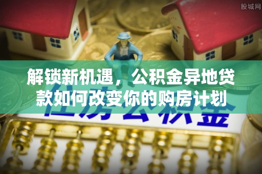 褒忠解锁新机遇，公积金异地贷款如何改变你的购房计划