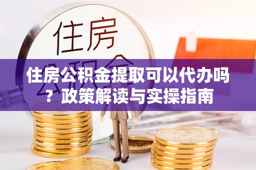 褒忠住房公积金提取可以代办吗？政策解读与实操指南