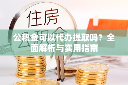 褒忠公积金可以代办提取吗？全面解析与实用指南