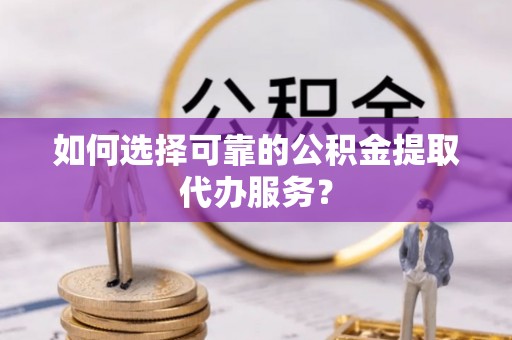 褒忠如何选择可靠的公积金提取代办服务？