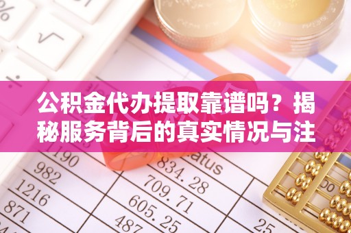 褒忠公积金代办提取靠谱吗？揭秘服务背后的真实情况与注意事项