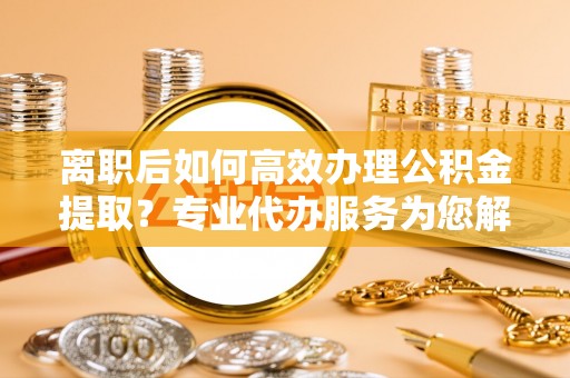 褒忠离职后如何高效办理公积金提取？专业代办服务为您解忧