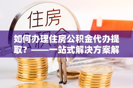 褒忠如何办理住房公积金代办提取？——一站式解决方案解析