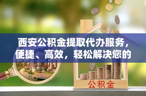 褒忠西安公积金提取代办服务，便捷、高效，轻松解决您的资金需求