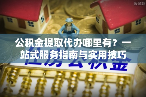 褒忠公积金提取代办哪里有？一站式服务指南与实用技巧