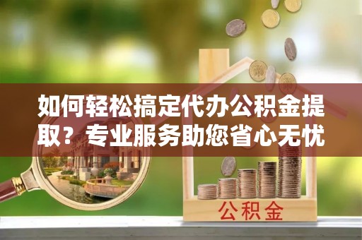 褒忠如何轻松搞定代办公积金提取？专业服务助您省心无忧