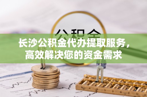 褒忠长沙公积金代办提取服务，高效解决您的资金需求