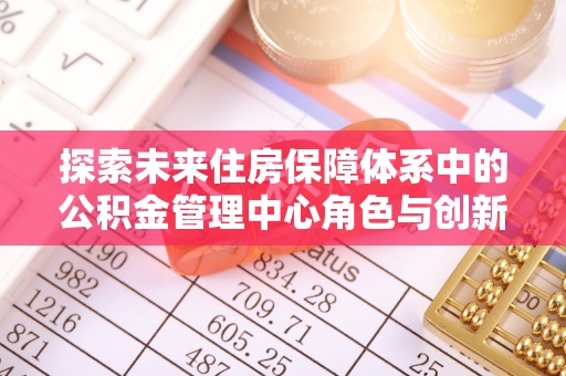 褒忠探索未来住房保障体系中的公积金管理中心角色与创新