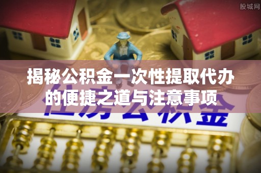 褒忠揭秘公积金一次性提取代办的便捷之道与注意事项