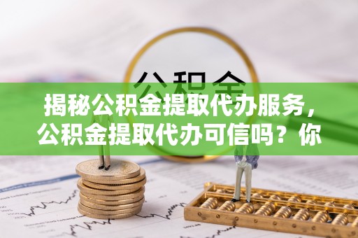褒忠揭秘公积金提取代办服务，公积金提取代办可信吗？你需要知道的真相
